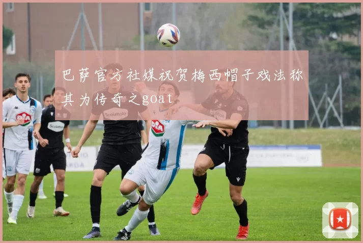 巴萨官方社媒祝贺梅西帽子戏法称其为传奇之goat