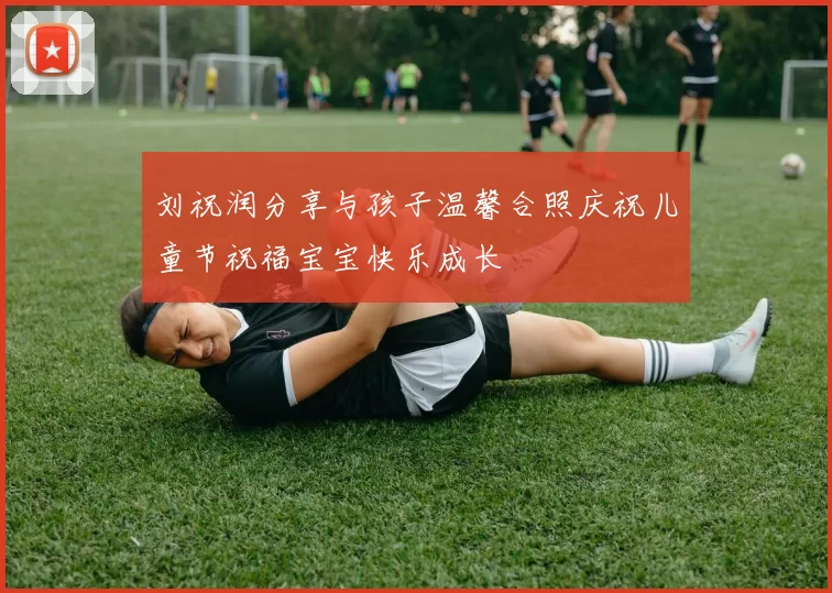 刘祝润分享与孩子温馨合照庆祝儿童节祝福宝宝快乐成长