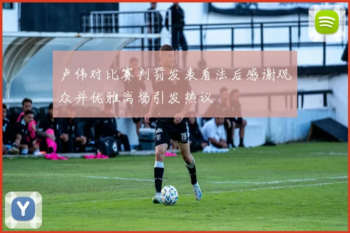 卢伟对比赛判罚发表看法后感谢观众并优雅离场引发热议