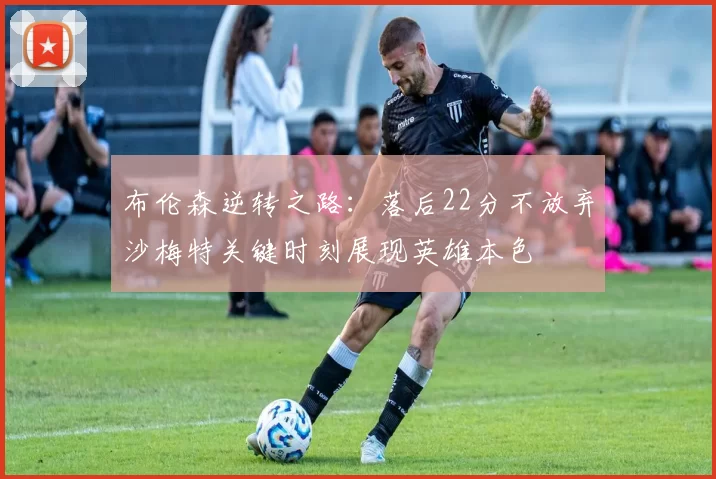 布伦森逆转之路：落后22分不放弃沙梅特关键时刻展现英雄本色