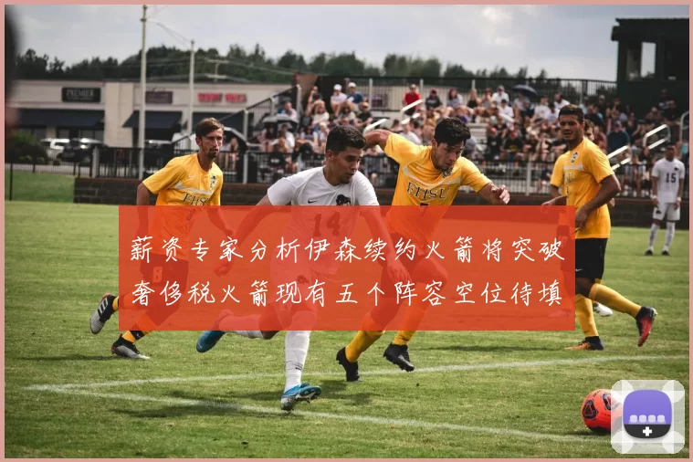 薪资专家分析伊森续约火箭将突破奢侈税火箭现有五个阵容空位待填补