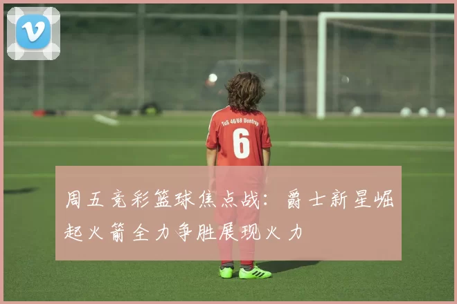 周五竞彩篮球焦点战：爵士新星崛起火箭全力争胜展现火力
