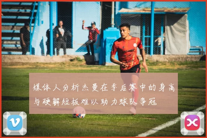 媒体人分析杰曼在季后赛中的身高与硬解短板难以助力球队争冠