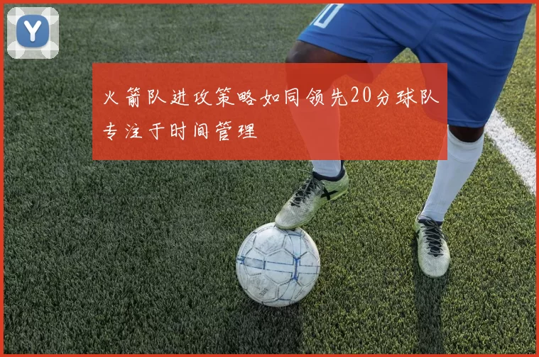 火箭队进攻策略如同领先20分球队专注于时间管理