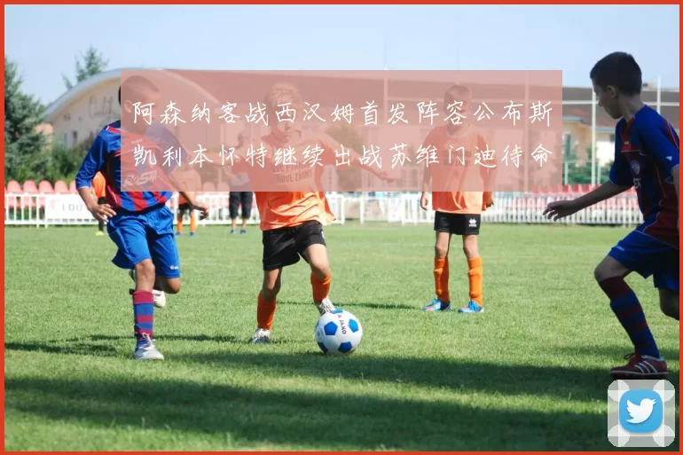 阿森纳客战西汉姆首发阵容公布斯凯利本怀特继续出战苏维门迪待命替补