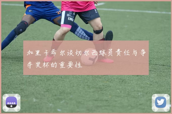 加里卡希尔谈切尔西球员责任与争夺奖杯的重要性