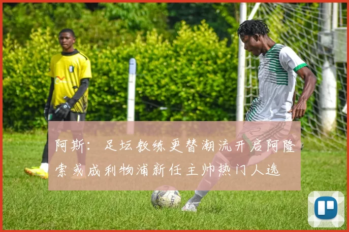 阿斯：足坛教练更替潮流开启阿隆索或成利物浦新任主帅热门人选