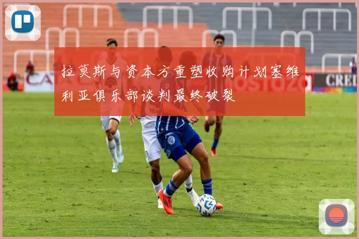 拉莫斯与资本方重塑收购计划塞维利亚俱乐部谈判最终破裂