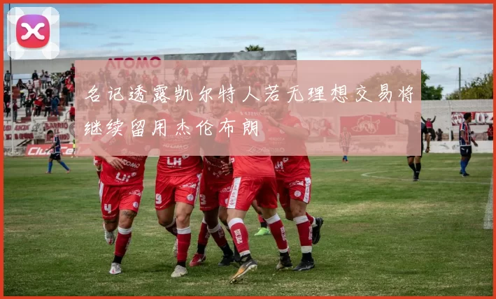 名记透露凯尔特人若无理想交易将继续留用杰伦布朗