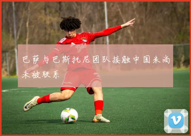 巴萨与巴斯托尼团队接触中国米尚未被联系