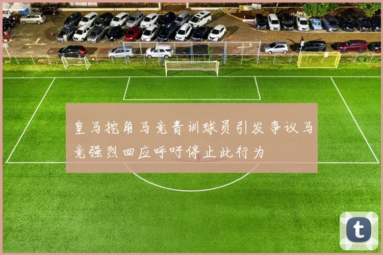 皇马挖角马竞青训球员引发争议马竞强烈回应呼吁停止此行为