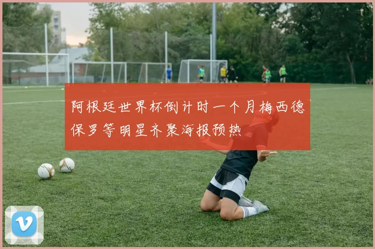 阿根廷世界杯倒计时一个月梅西德保罗等明星齐聚海报预热