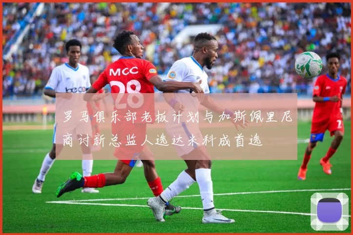 罗马俱乐部老板计划与加斯佩里尼商讨新总监人选达米科成首选