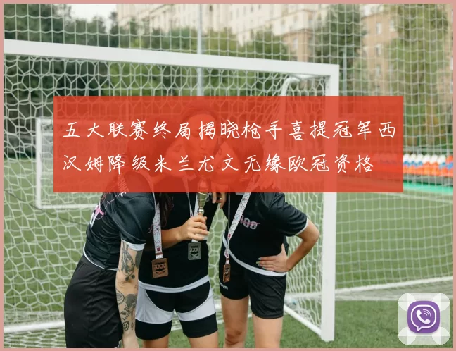五大联赛终局揭晓枪手喜提冠军西汉姆降级米兰尤文无缘欧冠资格