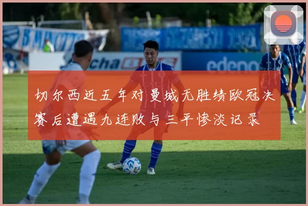 切尔西近五年对曼城无胜绩欧冠决赛后遭遇九连败与三平惨淡记录