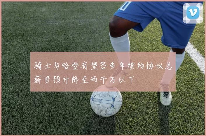 骑士与哈登有望签多年续约协议总薪资预计降至两千万以下